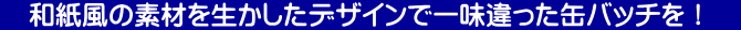 　和紙風の素材を生かしたデザインで一味違った缶バッチを！　